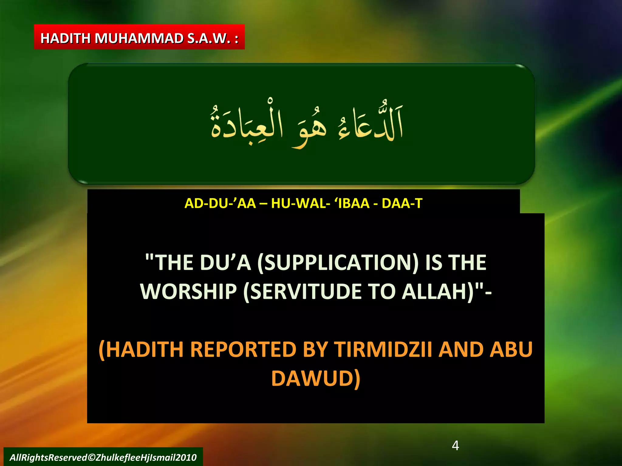 4
AD-DU-’AA – HU-WAL- ‘IBAA - DAA-TAD-DU-’AA – HU-WAL- ‘IBAA - DAA-T
"THE DU’A (SUPPLICATION) IS THE"THE DU’A (SUPPLICATION) IS THE
WORSHIP (SERVITUDE TO ALLAH)"-WORSHIP (SERVITUDE TO ALLAH)"-
(HADITH REPORTED BY TIRMIDZII AND ABU
DAWUD)
HADITH MUHAMMAD S.A.W. :HADITH MUHAMMAD S.A.W. :
AllRightsReserved©ZhulkefleeHjIsmail2010
 