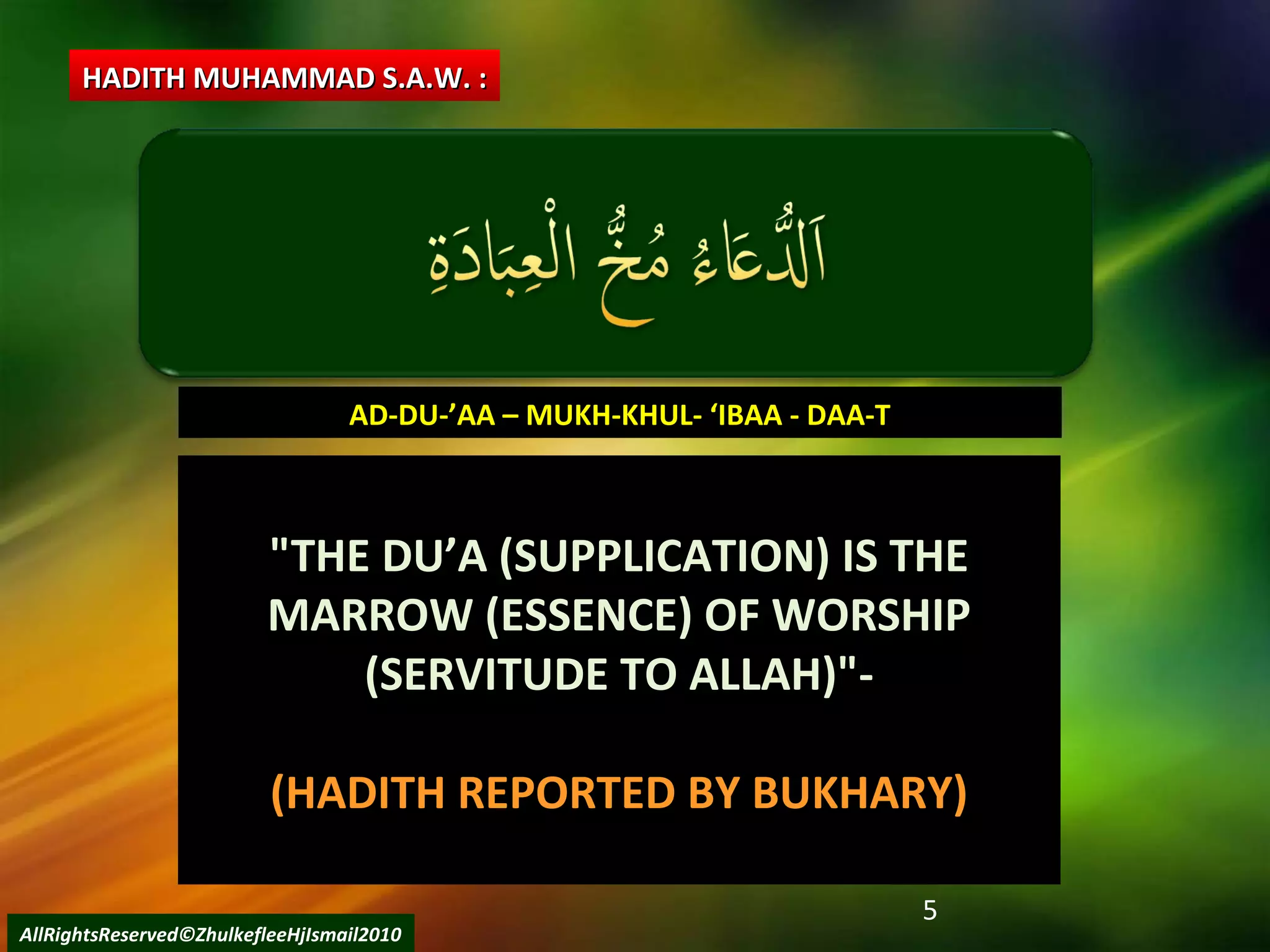 5
"THE DU’A (SUPPLICATION) IS THE"THE DU’A (SUPPLICATION) IS THE
MARROW (ESSENCE) OF WORSHIPMARROW (ESSENCE) OF WORSHIP
(SERVITUDE TO ALLAH)"-(SERVITUDE TO ALLAH)"-
(HADITH REPORTED BY BUKHARY)
AD-DU-’AA – MUKH-KHUL- ‘IBAA - DAA-TAD-DU-’AA – MUKH-KHUL- ‘IBAA - DAA-T
HADITH MUHAMMAD S.A.W. :HADITH MUHAMMAD S.A.W. :
AllRightsReserved©ZhulkefleeHjIsmail2010
 