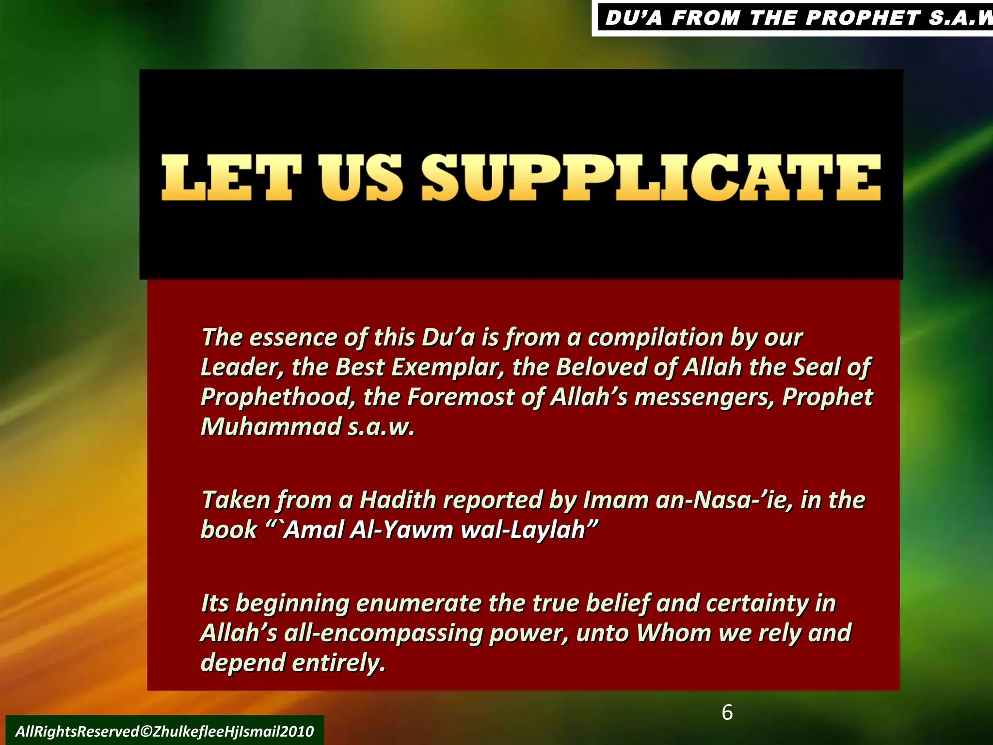 6
AllRightsReserved©ZhulkefleeHjIsmail2010
The essence of this Du’a is from a compilation by ourThe essence of this Du’a is from a compilation by our
Leader, the Best Exemplar, the Beloved of Allah the Seal ofLeader, the Best Exemplar, the Beloved of Allah the Seal of
Prophethood, the Foremost of Allah’s messengers, ProphetProphethood, the Foremost of Allah’s messengers, Prophet
Muhammad s.a.w.Muhammad s.a.w.
Taken from a Hadith reported by Imam an-Nasa-’ie, in theTaken from a Hadith reported by Imam an-Nasa-’ie, in the
book “book “`Amal Al-Yawm wal-Laylah”`Amal Al-Yawm wal-Laylah”
Its beginning enumerate the true belief and certainty inIts beginning enumerate the true belief and certainty in
Allah’s all-encompassing power, unto Whom we rely andAllah’s all-encompassing power, unto Whom we rely and
depend entirely.depend entirely.
DU’A FROM THE PROPHET S.A.WDU’A FROM THE PROPHET S.A.W
 