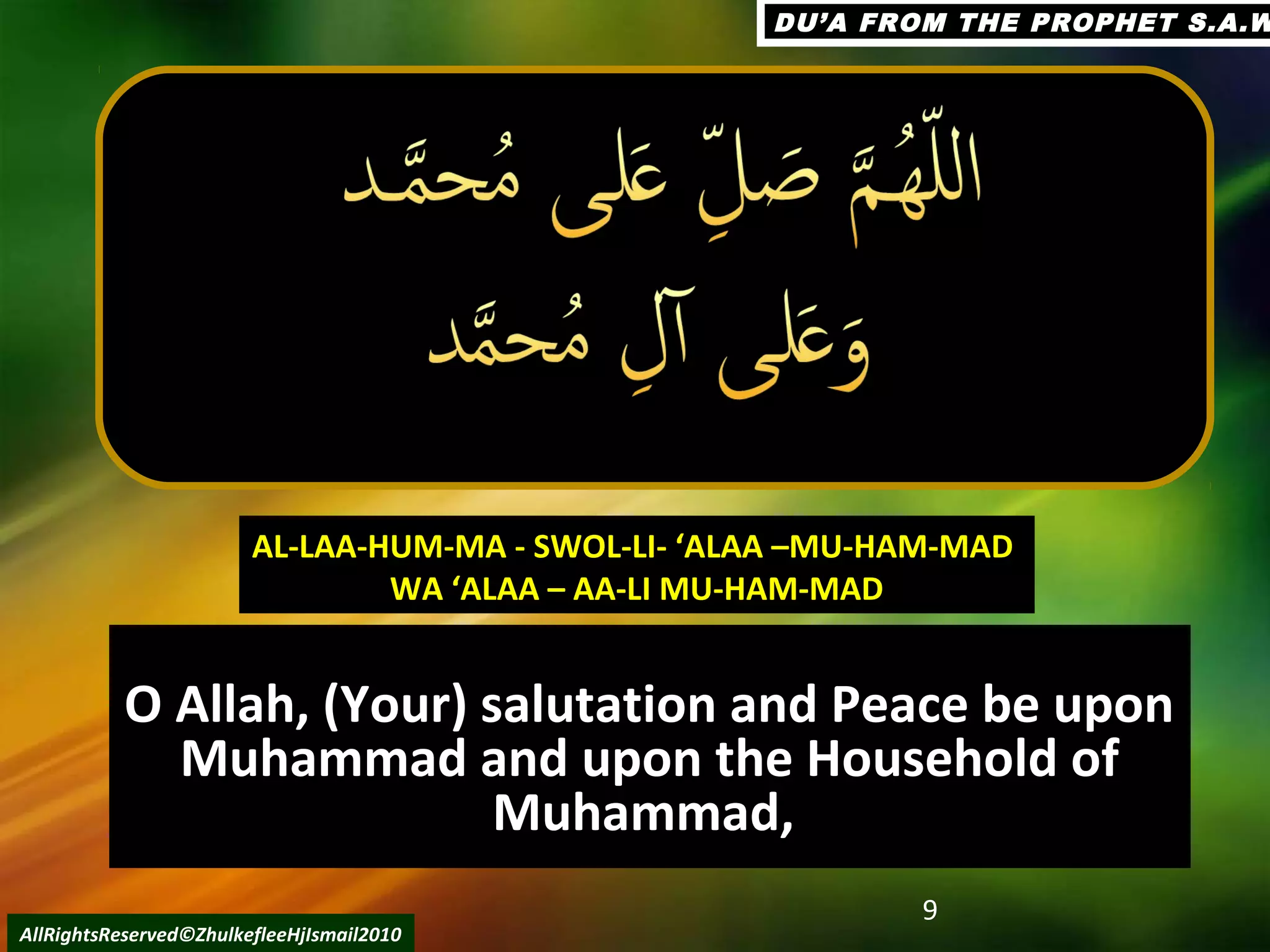O Allah, (Your) salutation and Peace be uponO Allah, (Your) salutation and Peace be upon
Muhammad and upon the Household ofMuhammad and upon the Household of
Muhammad,Muhammad,
9
AllRightsReserved©ZhulkefleeHjIsmail2010
AL-LAA-HUM-MA - SWOL-LI- ‘ALAA –MU-HAM-MADAL-LAA-HUM-MA - SWOL-LI- ‘ALAA –MU-HAM-MAD
WA ‘ALAA – AA-LI MU-HAM-MADWA ‘ALAA – AA-LI MU-HAM-MAD
DU’A FROM THE PROPHET S.A.WDU’A FROM THE PROPHET S.A.W
 