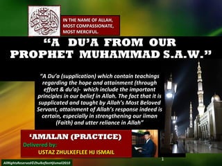 ““A DU’A FROM OURA DU’A FROM OUR
PROPHET MUHAMMAD S.A.W.”PROPHET MUHAMMAD S.A.W.”
1
‘‘AMALAN (PRACTICE)AMALAN (PRACTICE)
Delivered by:Delivered by:
USTAZ ZHULKEFLEE HJ ISMAILUSTAZ ZHULKEFLEE HJ ISMAIL
IN THE NAME OF ALLAH,IN THE NAME OF ALLAH,
MOST COMPASSIONATE,MOST COMPASSIONATE,
MOST MERCIFUL.MOST MERCIFUL.
““A Du’a (supplication) which contain teachingsA Du’a (supplication) which contain teachings
regarding the hope and attainment (throughregarding the hope and attainment (through
effort & du’a)- which include the importanteffort & du’a)- which include the important
principles in our belief in Allah. The fact that it isprinciples in our belief in Allah. The fact that it is
supplicated and taught by Allah’s Most Belovedsupplicated and taught by Allah’s Most Beloved
Servant, attainment of Allah’s response indeed isServant, attainment of Allah’s response indeed is
certain, especially in strengthening our iimancertain, especially in strengthening our iiman
(Faith) and utter reliance in Allah”(Faith) and utter reliance in Allah”
AllRightsReserved©ZhulkefleeHjIsmail2010
 