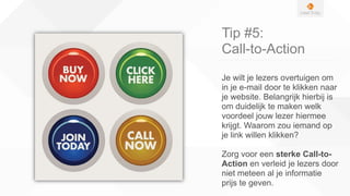 Tip #5:
Call-to-Action
Je wilt je lezers overtuigen om
in je e-mail door te klikken naar
je website. Belangrijk hierbij is
om duidelijk te maken welk
voordeel jouw lezer hiermee
krijgt. Waarom zou iemand op
je link willen klikken?
Zorg voor een sterke Call-to-
Action en verleid je lezers door
niet meteen al je informatie
prijs te geven.
 