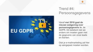 Trend #4:
Persoonsgegevens
Vanaf mei 2018 gaat de
nieuwe wetgeving over
persoonsgegevens in, de
GDPR. Dit betekent dat we
anders om moeten gaan met
de gegevens van onze leads
en klanten.
Ook je e-mailmarketing zal hier
op aangepast moeten worden.
 
