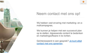 Neem contact met ons op!
Wij hebben veel ervaring met marketing- en e-
mailcampagnes.
We kunnen je helpen met een succesvol plan
op te stellen, bijpassende content te bedenken
en marketingsoftware in te richten.
Geïnteresseerd in een gesprek? Je kunt altijd
contact met ons opnemen.
 