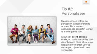 Tip #2:
Personaliseer
Mensen vinden het fijn om
persoonlijk aangesproken te
worden. De voornaam
gebruiken als aanhef in je mail
is al een goede stap.
Stuur ook event-driven e-
mails, op basis van acties door
de ontvanger. Deze stuur je op
relevante momenten voor je
ontvanger, bijvoorbeeld een
verjaardag.
 