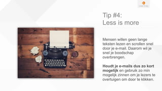 Tip #4:
Less is more
Mensen willen geen lange
teksten lezen en scrollen snel
door je e-mail. Daarom wil je
snel je boodschap
overbrengen.
Houdt je e-mails dus zo kort
mogelijk en gebruik zo min
mogelijk zinnen om je lezers te
overtuigen om door te klikken.
 