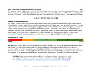 EBII Essentiële Beleggers IMPACT Informatie 2023
Dit document geeft impact informatie voor dit investeringsinstrument. De Impact Intenties; Impact Indicator, Types
& Netto Impact; Missie, Visie, Strategie & Tactiek & Impact Management; Afweging van Materiële Impact Risico’s &
Kansen; (Sub)Sector GlobalGoal score & ESG Risico’s; Soort Materialiteit (Belang); Impact Kader & Meetstandaarden.
IMPACT INVESTERINGSFONDS
Doelen en Investeringsbeleid
Dit Impact Investeringsinstrument heeft als doel positieve impact te vergroten/negatieve impact te verminderen /
Netto Positieve Impact te bereiken in: … (sub)sector, geografie, marktfase, -type en/of op specifieke doelen, thema’s.
• Fonds benchmarks zijn Nationaal, Regionaal eg EU, Continentaal, UN Global Goals (doel) voortgang…. • Inkomen
wordt (actief) uitgekeerd of passief geherinvesteerd op verzoek. • Het Fonds houdt schuld en (certificaten) van
aandelen aan gericht op: katalyseren van impact, additionele impact en disruptieve impact innovatie. Het wordt
gemanaged conform de Impact Management Project principes. • Portfolio transactie kosten zijn gericht op
minimaal effect op de impact prestatie(s). • Aanbevolen investeringsprofiel (tijd): Geduldig kapitaal.
IMPACT INDICATOR
. 0 1 2 3 4 5 6 .
LAAG HOOG
UITLEG: Hoge Impact 6:Het fonds kan financieel rendement opgeven voor Impact; 5: Het fonds investeert in Basis
Behoeften met financieel rendement; 4: Het fonds investeert in Oplossingen (ImpactTech) met financieel
rendement; 3: Het fonds investeert in Materiële ESG (Milieu, Mens, Beleid) Kansen met financieel rendement;
2: Het fonds investeert in Materiële ESG Risico’s met financieel rendement; 1: Het fonds sluit schadelijke industrieën
& producten uit. 0: Het fonds investeert (ook) in destructieve industrieën & producten en totalitaire regimes.
WAAROM: De Impact Indicator stamt uit 2014 en is geȉnspireerd door 4 jaar studie en vooral
Sonen Capitals’ Portfolio management voor de KL Felicitas foundation. (Oude) toelichting hier:
Link: https://www.slideshare.net/alcanne/toelichting-op-de-impact-bijsluiter-15-feb15-pdf-44708958
Drs Alcanne J Houtzaager, Inclusive2
Impact Investing, Tools & Thought Pieces p. 1
 