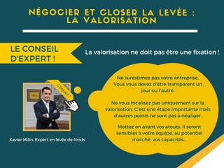 Ne surestimez pas votre entreprise.
Vous vous devez d'être transparent un
jour ou l'autre.
Mettez en avant vos atouts. Il seront
sensibles à votre équipe, au potentiel
marché, vos capacités...
Ne vous focalisez pas uniquement sur la
valorisation. C'est une étape importante mais
d'autres points ne sont pas à négliger.
Xavier Milin, Expert en levée de fonds
Cliquez!
NÉGOCIER ET CLOSER LA LEVÉE :
LA VALORISATION
LE CONSEIL
D'EXPERT !
La valorisation ne doit pas être une fixation !
 
