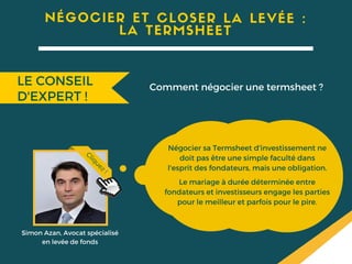 Négocier sa Termsheet d'investissement ne
doit pas être une simple faculté dans
l'esprit des fondateurs, mais une obligation.
Le mariage à durée déterminée entre
fondateurs et investisseurs engage les parties
pour le meilleur et parfois pour le pire.
Simon Azan, Avocat spécialisé
en levée de fonds
Cliquez!
NÉGOCIER ET CLOSER LA LEVÉE :
LA TERMSHEET
LE CONSEIL
D'EXPERT !
Comment négocier une termsheet ?
 