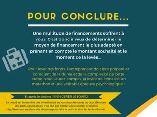 POUR CONCLURE...
Une multitude de financements s'offrent à
vous. C'est donc à vous de déterminer le
moyen de financement le plus adapté en
prenant en compte le montant souhaité et le
moment de la levée...
Pour lever des fonds, l'entrepreneur doit être préparé et
conscient de la durée et de la complexité de cette
étape. Vous l'aurez compris, la levée de fonds est un
marathon et une véritable épreuve psychologique !
Le board est l'ensemble des investisseurs ou leurs représentants ou ceux détenant
des parts significatives. Il ne faut pas hésiter à les solliciter et mettre
régulièrement en place des réunions pour faire le point et ainsi les tenir informés.
Et après le closing ? BIEN GERER LE BOARD.Et après le closing ? BIEN GERER LE BOARD.
 
