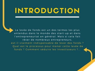 INTRODUCTION
La levée de fonds est un des termes les plus
entendus dans le monde des start- up et dans
l’ entrepreneuriat en général. Mais si cela fait
rêver de nombreux entrepreneurs,
est- il vraiment indispensable de lever des fonds ?
Quel est le processus pour mener cette levée de
fonds ? Comment séduire les investisseurs ? . . .
 