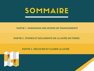 SOMMAIRE
PARTIE 1 : PANORAMA DES MODES DE FINANCEMENTS
PARTIE 2 : ÉTAPES ET DOCUMENTS DE LA LEVÉE DE FONDS
PARTIE 3 : NÉGOCIER ET CLOSER LA LEVÉE
 