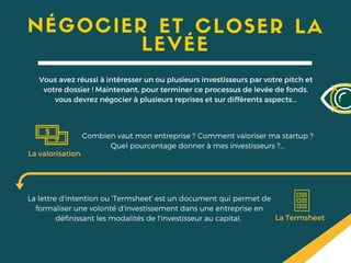 NÉGOCIER ET CLOSER LA
LEVÉE
Vous avez réussi à intéresser un ou plusieurs investisseurs par votre pitch et
votre dossier ! Maintenant, pour terminer ce processus de levée de fonds,
vous devrez négocier à plusieurs reprises et sur différents aspects...
La valorisation
Combien vaut mon entreprise ? Comment valoriser ma startup ?
Quel pourcentage donner à mes investisseurs ?...
La Termsheet
La lettre d'intention ou 'Termsheet' est un document qui permet de
formaliser une volonté d'investissement dans une entreprise en
définissant les modalités de l'investisseur au capital.
 