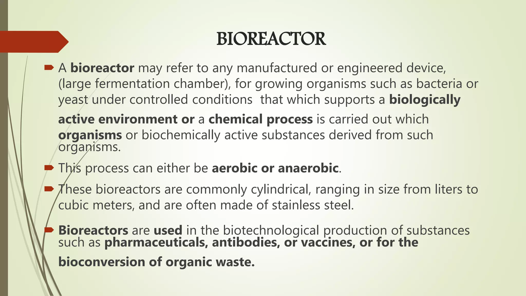 BIOREACTOR
 A bioreactor may refer to any manufactured or engineered device,
(large fermentation chamber), for growing organisms such as bacteria or
yeast under controlled conditions that which supports a biologically
active environment or a chemical process is carried out which
organisms or biochemically active substances derived from such
organisms.
 This process can either be aerobic or anaerobic.
 These bioreactors are commonly cylindrical, ranging in size from liters to
cubic meters, and are often made of stainless steel.
 Bioreactors are used in the biotechnological production of substances
such as pharmaceuticals, antibodies, or vaccines, or for the
bioconversion of organic waste.
 