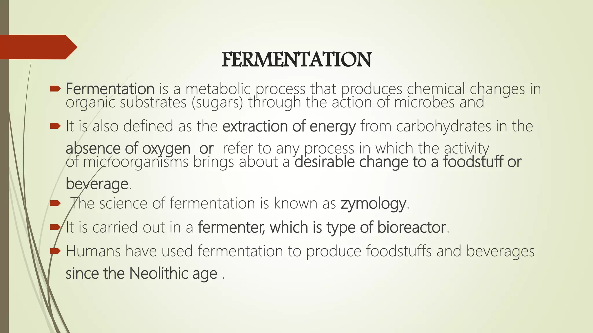 FERMENTATION
 Fermentation is a metabolic process that produces chemical changes in
organic substrates (sugars) through the action of microbes and
 It is also defined as the extraction of energy from carbohydrates in the
absence of oxygen or refer to any process in which the activity
of microorganisms brings about a desirable change to a foodstuff or
beverage.
 The science of fermentation is known as zymology.
 It is carried out in a fermenter, which is type of bioreactor.
 Humans have used fermentation to produce foodstuffs and beverages
since the Neolithic age .
 