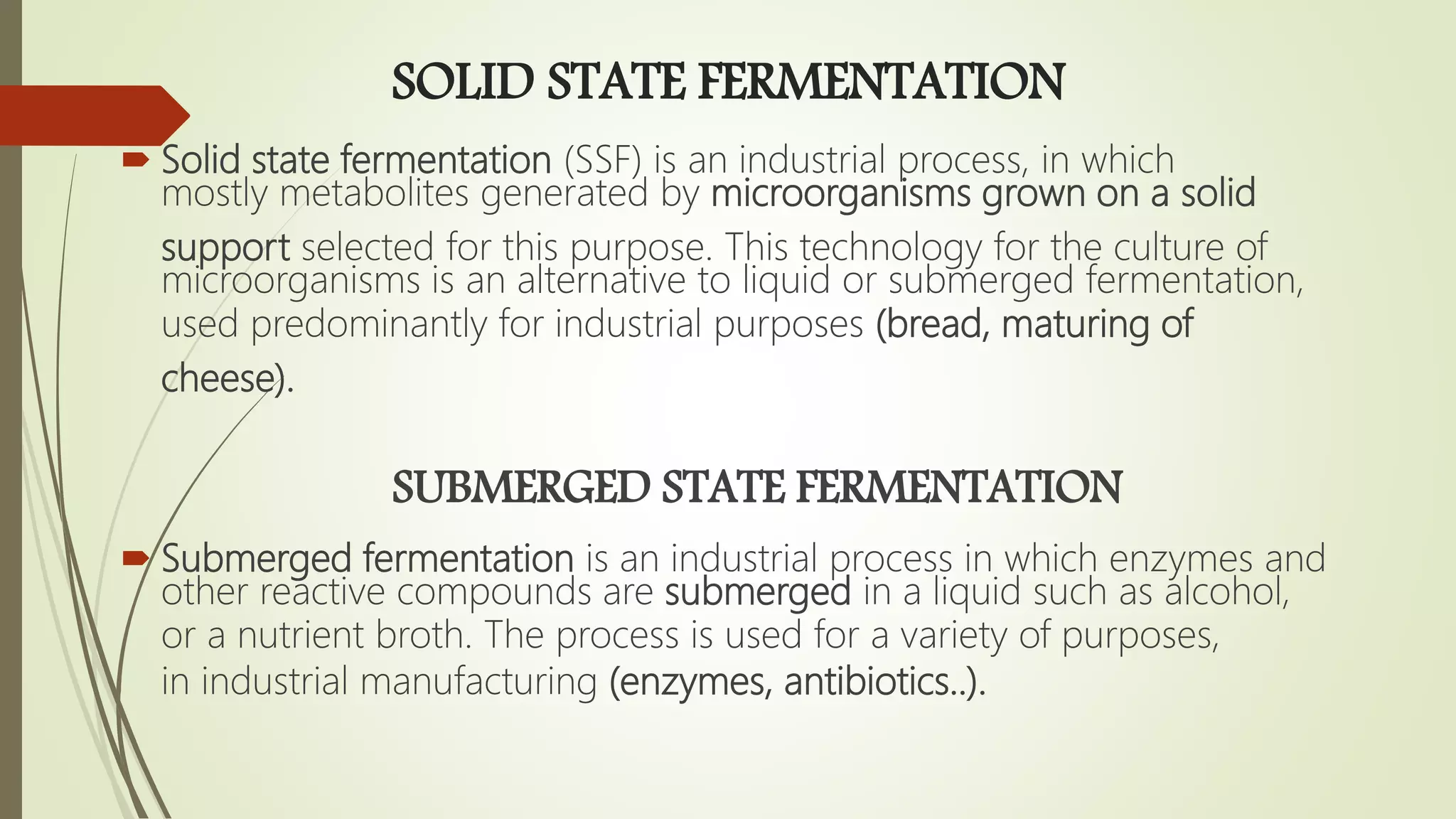 SOLID STATE FERMENTATION
 Solid state fermentation (SSF) is an industrial process, in which
mostly metabolites generated by microorganisms grown on a solid
support selected for this purpose. This technology for the culture of
microorganisms is an alternative to liquid or submerged fermentation,
used predominantly for industrial purposes (bread, maturing of
cheese).
SUBMERGED STATE FERMENTATION
 Submerged fermentation is an industrial process in which enzymes and
other reactive compounds are submerged in a liquid such as alcohol,
or a nutrient broth. The process is used for a variety of purposes,
in industrial manufacturing (enzymes, antibiotics..).
 