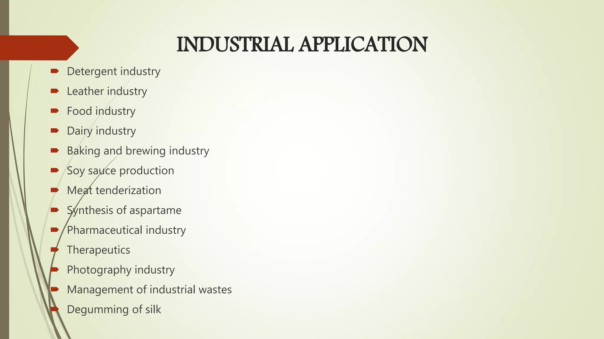 INDUSTRIAL APPLICATION
 Detergent industry
 Leather industry
 Food industry
 Dairy industry
 Baking and brewing industry
 Soy sauce production
 Meat tenderization
 Synthesis of aspartame
 Pharmaceutical industry
 Therapeutics
 Photography industry
 Management of industrial wastes
 Degumming of silk
 
