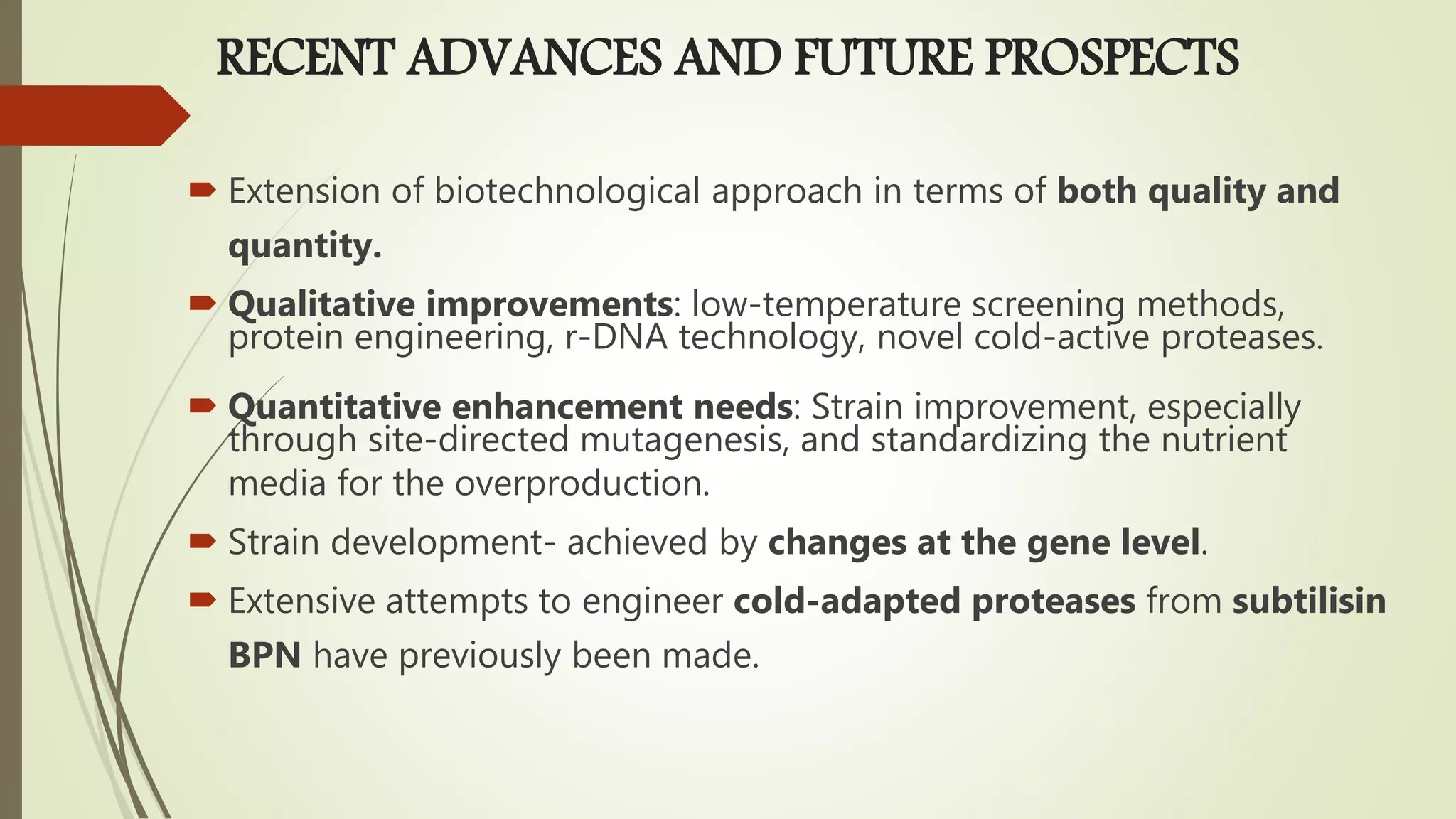 RECENT ADVANCES AND FUTURE PROSPECTS
 Extension of biotechnological approach in terms of both quality and
quantity.
 Qualitative improvements: low-temperature screening methods,
protein engineering, r-DNA technology, novel cold-active proteases.
 Quantitative enhancement needs: Strain improvement, especially
through site-directed mutagenesis, and standardizing the nutrient
media for the overproduction.
 Strain development- achieved by changes at the gene level.
 Extensive attempts to engineer cold-adapted proteases from subtilisin
BPN have previously been made.
 