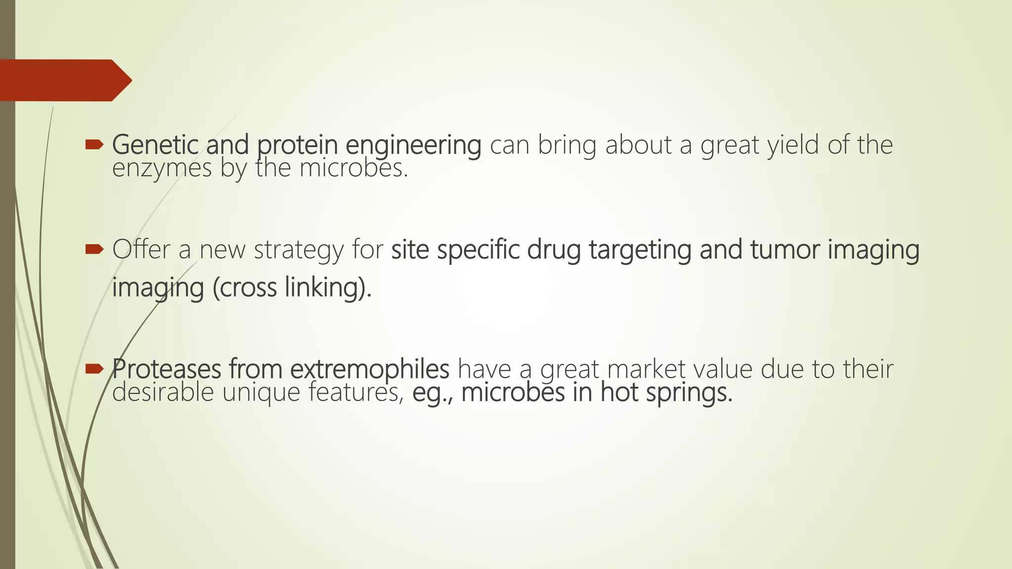  Genetic and protein engineering can bring about a great yield of the
enzymes by the microbes.
 Offer a new strategy for site specific drug targeting and tumor imaging
imaging (cross linking).
 Proteases from extremophiles have a great market value due to their
desirable unique features, eg., microbes in hot springs.
 