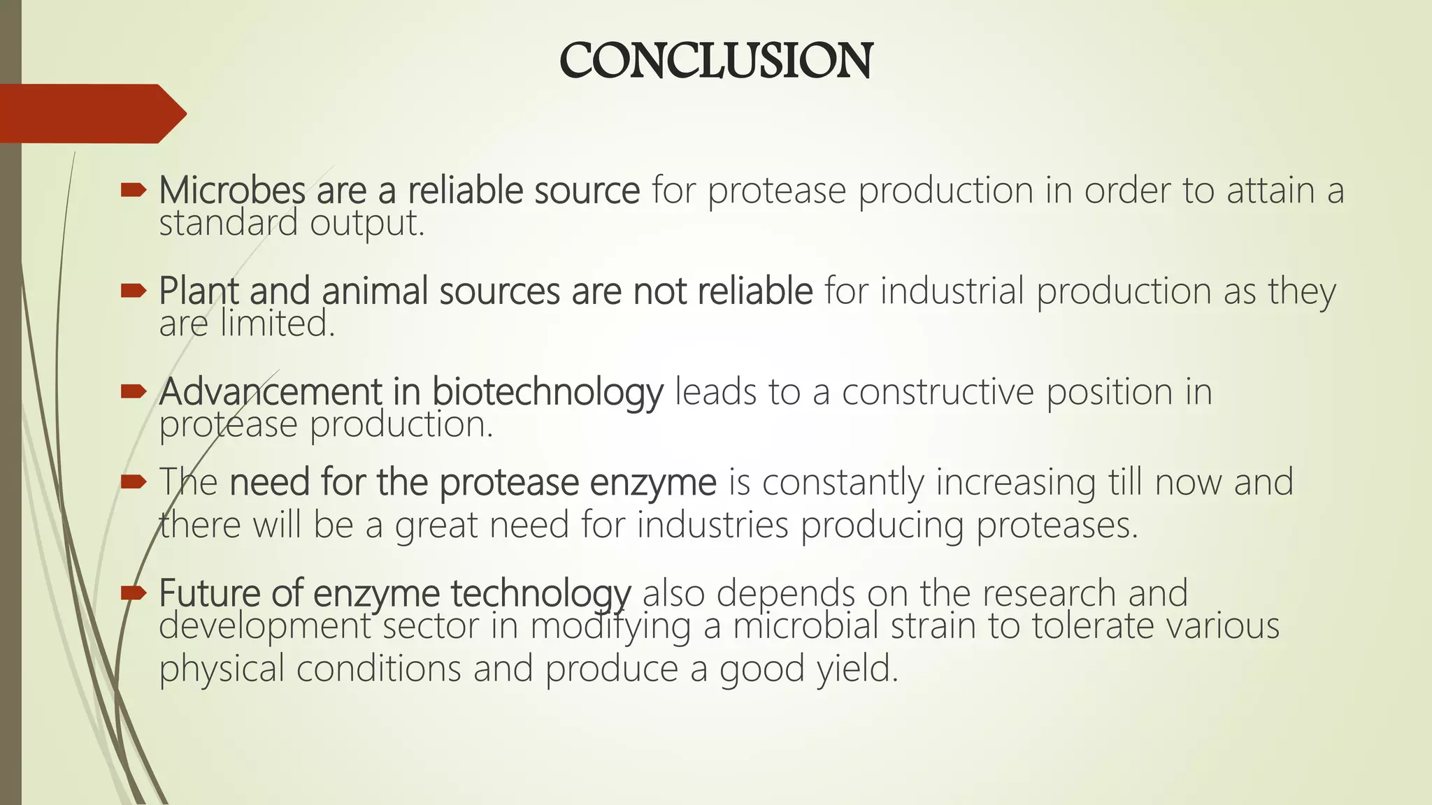 CONCLUSION
 Microbes are a reliable source for protease production in order to attain a
standard output.
 Plant and animal sources are not reliable for industrial production as they
are limited.
 Advancement in biotechnology leads to a constructive position in
protease production.
 The need for the protease enzyme is constantly increasing till now and
there will be a great need for industries producing proteases.
 Future of enzyme technology also depends on the research and
development sector in modifying a microbial strain to tolerate various
physical conditions and produce a good yield.
 