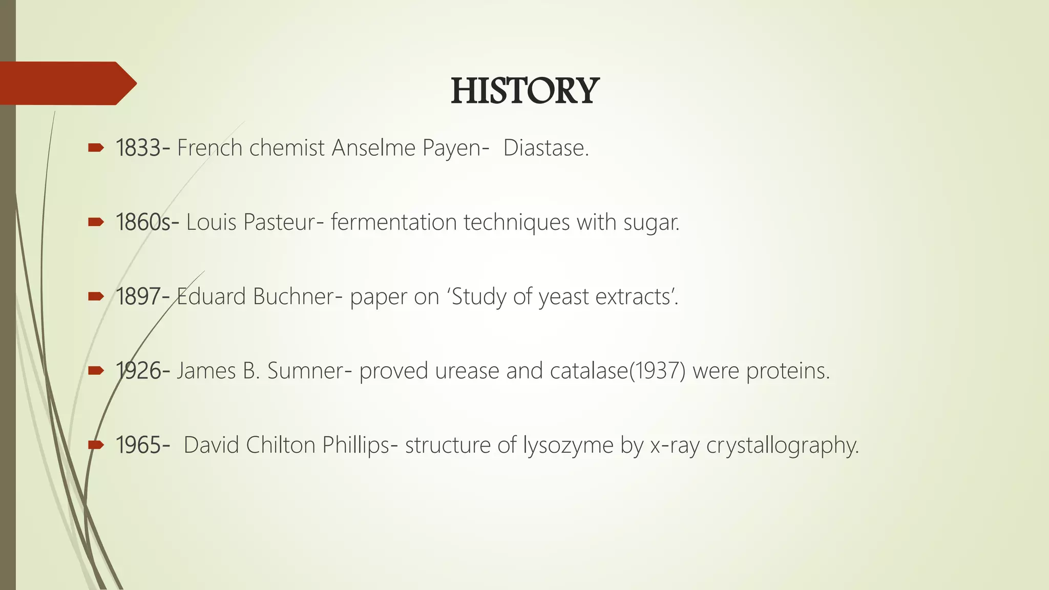HISTORY
 1833- French chemist Anselme Payen- Diastase.
 1860s- Louis Pasteur- fermentation techniques with sugar.
 1897- Eduard Buchner- paper on ‘Study of yeast extracts’.
 1926- James B. Sumner- proved urease and catalase(1937) were proteins.
 1965- David Chilton Phillips- structure of lysozyme by x-ray crystallography.
 