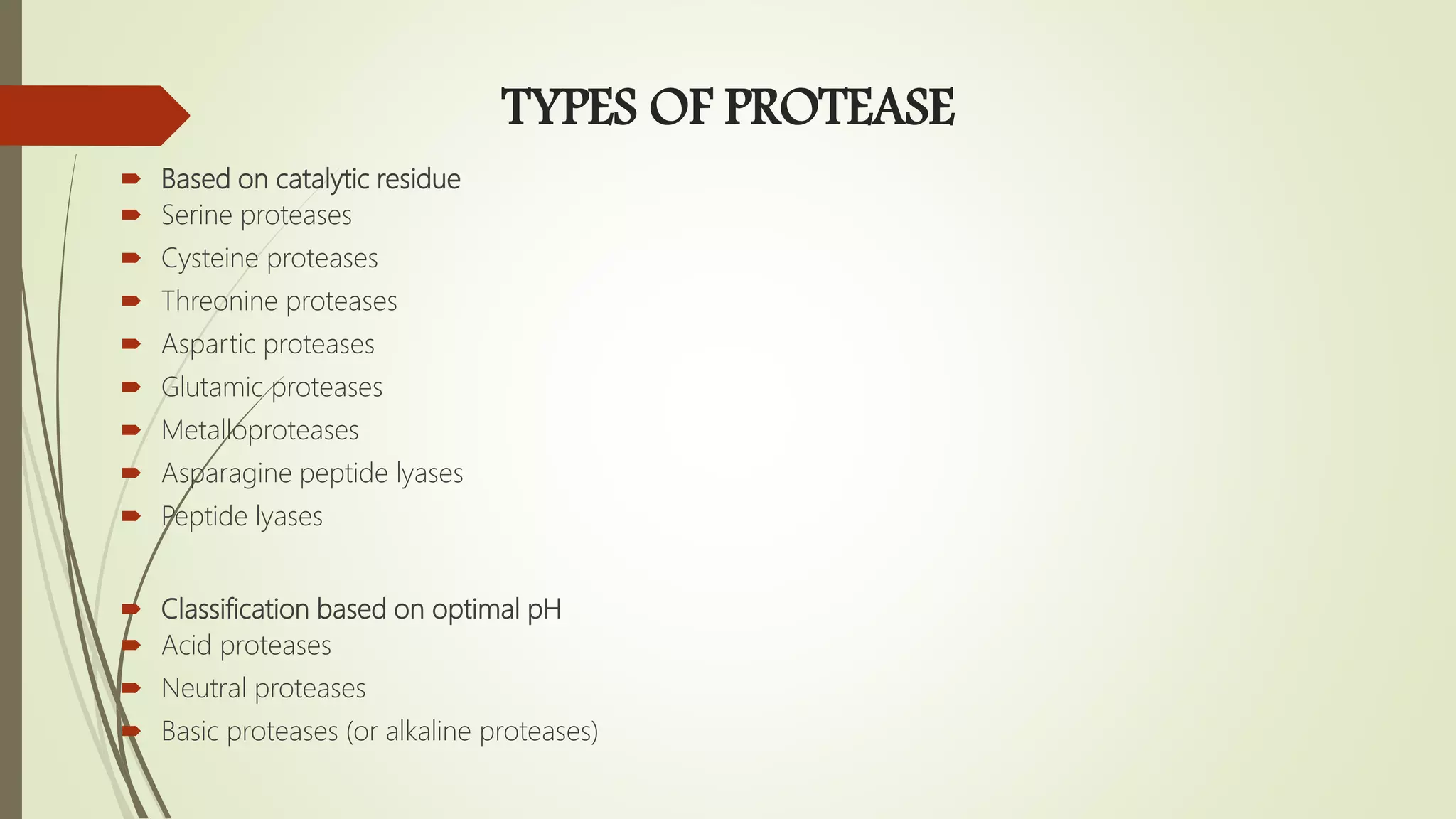 TYPES OF PROTEASE
 Based on catalytic residue
 Serine proteases
 Cysteine proteases
 Threonine proteases
 Aspartic proteases
 Glutamic proteases
 Metalloproteases
 Asparagine peptide lyases
 Peptide lyases
 Classification based on optimal pH
 Acid proteases
 Neutral proteases
 Basic proteases (or alkaline proteases)
 