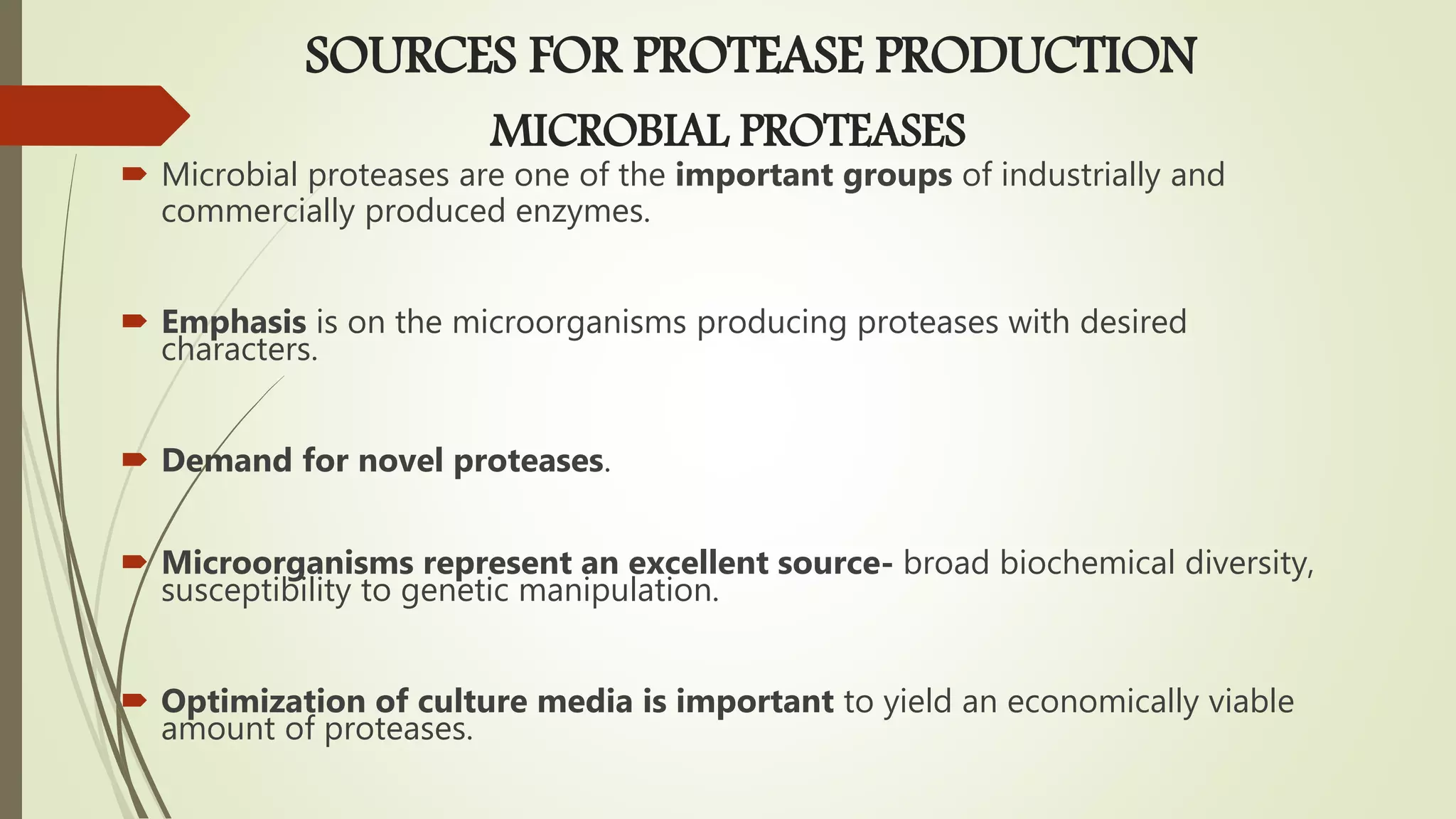 MICROBIAL PROTEASES
 Microbial proteases are one of the important groups of industrially and
commercially produced enzymes.
 Emphasis is on the microorganisms producing proteases with desired
characters.
 Demand for novel proteases.
 Microorganisms represent an excellent source- broad biochemical diversity,
susceptibility to genetic manipulation.
 Optimization of culture media is important to yield an economically viable
amount of proteases.
SOURCES FOR PROTEASE PRODUCTION
 