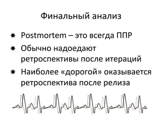 Финальный	
  анализ	
  
­  Postmortem	
  –	
  это	
  всегда	
  ППР	
  
­  Обычно	
  надоедают	
  
    ретроспективы	
  после	
  итераций	
  
­  Наиболее	
  «дорогой»	
  оказывается	
  
    ретроспектива	
  после	
  релиза	
  
 