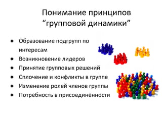 Понимание	
  принципов	
  
                  “групповой	
  динамики”	
  
­     Образование	
  подгрупп	
  по	
  
       интересам	
  
­     Возникновение	
  лидеров	
  
­     Принятие	
  групповых	
  решений	
  
­     Сплочение	
  и	
  конфликты	
  в	
  группе	
  
­     Изменение	
  ролей	
  членов	
  группы	
  
­     Потребность	
  в	
  присоединённости	
  
	
  
 