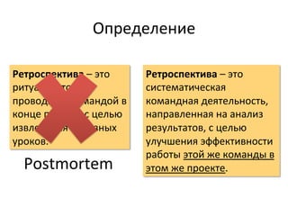 Определение	
  

Ретроспектива	
  –	
  это	
          Ретроспектива	
  –	
  это	
  
ритуал,	
  который	
                 систематическая	
  
проводится	
  командой	
  в	
        командная	
  деятельность,	
  
конце	
  проекта	
  с	
  целью	
     направленная	
  на	
  анализ	
  
извлечения	
  полезных	
             результатов,	
  с	
  целью	
  
уроков.	
                            улучшения	
  эффективности	
  
                                     работы	
  этой	
  же	
  команды	
  в	
  
   Postmortem	
                      этом	
  же	
  проекте.	
  
 