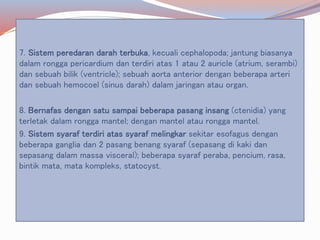 7. Sistem peredaran darah terbuka, kecuali cephalopoda; jantung biasanya
dalam rongga pericardium dan terdiri atas 1 atau 2 auricle (atrium, serambi)
dan sebuah bilik (ventricle); sebuah aorta anterior dengan beberapa arteri
dan sebuah hemocoel (sinus darah) dalam jaringan atau organ.
8. Bernafas dengan satu sampai beberapa pasang insang (ctenidia) yang
terletak dalam rongga mantel; dengan mantel atau rongga mantel.
9. Sistem syaraf terdiri atas syaraf melingkar sekitar esofagus dengan
beberapa ganglia dan 2 pasang benang syaraf (sepasang di kaki dan
sepasang dalam massa visceral); beberapa syaraf peraba, pencium, rasa,
bintik mata, mata kompleks, statocyst.
 