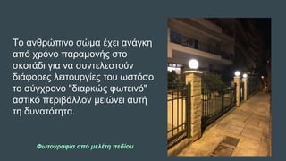 Το ανθρώπινο σώμα έχει ανάγκη
από χρόνο παραμονής στο
σκοτάδι για να συντελεστούν
διάφορες λειτουργίες του ωστόσο
το σύγχρονο "διαρκώς φωτεινό"
αστικό περιβάλλον μειώνει αυτή
τη δυνατότητα.
Φωτογραφία από μελέτη πεδίου
 