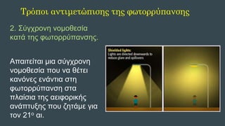 2. Σύγχρονη νομοθεσία
κατά της φωτορρύπανσης.
Απαιτείται μια σύγχρονη
νομοθεσία που να θέτει
κανόνες ενάντια στη
φωτορρύπανση στα
πλαίσια της αειφορικής
ανάπτυξης που ζητάμε για
τον 21ο αι.
Τρόποι αντιμετώπισης της φωτορρύπανσης
 