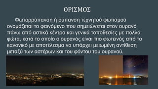 ΟΡΙΣΜΟΣ
Φωτορρύπανση ή ρύπανση τεχνητού φωτισμού
ονομάζεται το φαινόμενο που σημειώνεται στον ουρανό
πάνω από αστικά κέντρα και γενικά τοποθεσίες με πολλά
φώτα, κατά το οποίο ο ουρανός είναι πιο φωτεινός από το
κανονικό με αποτέλεσμα να υπάρχει μειωμένη αντίθεση
μεταξύ των αστέρων και του φόντου του ουρανού.
 