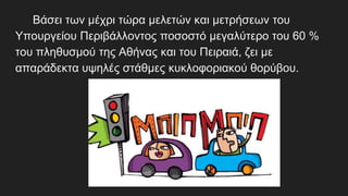 Βάσει των μέχρι τώρα μελετών και μετρήσεων του
Υπουργείου Περιβάλλοντος ποσοστό μεγαλύτερο του 60 %
του πληθυσμού της Αθήνας και του Πειραιά, ζει με
απαράδεκτα υψηλές στάθμες κυκλοφοριακού θορύβου.
 