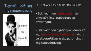 Τεχνική πρόληψη
της ηχορύπανσης
1. ΣΤΗΝ ΠΗΓΗ ΤΟΥ ΘΟΡΥΒΟΥ
• Βελτίωση του σχεδιασμού των
μηχανών (π.χ. αερόσφυρα με
σιγαστήρα).
• Βελτίωση του σχεδιασμού συνολικά
της παραγωγικής διαδικασίας, ώστε
να εξασφαλίζεται η ελαχιστοποίηση
της ηχορρύπανσης.
 