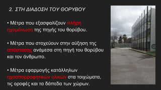2. ΣΤΗ ΔΙΑΔΟΣΗ ΤΟΥ ΘΟΡΥΒΟΥ
• Μέτρα που εξασφαλίζουν πλήρη
ηχομόνωση της πηγής του θορύβου.
• Μέτρα που στοχεύουν στην αύξηση της
απόστασης ανάμεσα στη πηγή του θορύβου
και τον άνθρωπο.
• Μέτρα εφαρμογής κατάλληλων
ηχοαπορροφητικών υλικών στα τοιχώματα,
τις οροφές και τα δάπεδα των χώρων.
 