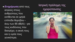 Ιατρική πρόληψη της
ηχορύπανσης
●Ενημέρωση από τους
ιατρούς στους
ανθρώπους που
εκτίθενται σε ψηλά
επίπεδα θορύβου -
άνω των 85 dΒ(Α) - για
τους κινδύνους που
διατρέχει, η ακοή τους
και η υγεία τους
γενικότερα.
 