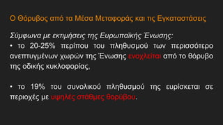 Ο Θόρυβος από τα Μέσα Μεταφοράς και τις Εγκαταστάσεις
Σύμφωνα με εκτιμήσεις της Ευρωπαϊκής Ένωσης:
• το 20-25% περίπου του πληθυσμού των περισσότερο
ανεπτυγμένων χωρών της Ένωσης ενοχλείται από το θόρυβο
της οδικής κυκλοφορίας,
• το 19% του συνολικού πληθυσμού της ευρίσκεται σε
περιοχές με υψηλές στάθμες θορύβου.
 