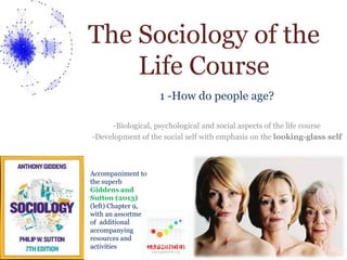 The Sociology of the 
Life Course 
1 -How do people age? 
-Biological, psychological and social aspects of the life course 
-Development of the social self with emphasis on the looking-glass self 
Accompaniment to 
the superb 
Giddens and 
Sutton (2013) 
(left) Chapter 9, 
with an assortment 
of additional 
accompanying 
resources and 
activities 
 