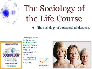 The Sociology of 
the Life Course 
3 – The sociology of youth and adolescence 
Accompaniment 
to the superb 
Giddens and 
Sutton (2013) 
(left) Chapter 9, 
with an 
assortment of 
additional 
accompanying 
resources and 
activities 
 