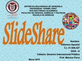 Nombre:
Ediwson Apostol
C.I. 21.048.427
SAIA - A
Cátedra: Derecho Internacional Público
Prof. Mónica Parra
REPÚBLICA BOLIVARIANA DE VENEZUELA
UNIVERSIDAD “FERMÍN TORO”
VICE-RECTORADO ACADÉMICO
FACULTAD DE CIENCIAS JURÍDICAS Y POLÍTICAS
ESCUELA DE DERECHO
Marzo 2018
 