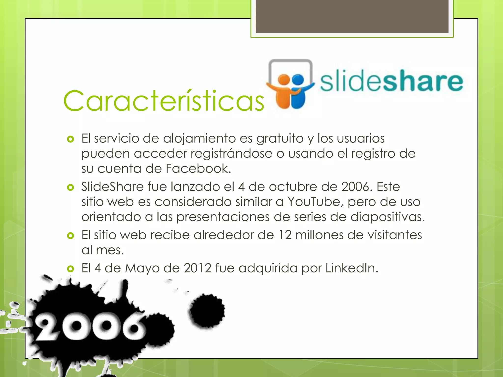 Características
   El servicio de alojamiento es gratuito y los usuarios
    pueden acceder registrándose o usando el registro de
    su cuenta de Facebook.
   SlideShare fue lanzado el 4 de octubre de 2006. Este
    sitio web es considerado similar a YouTube, pero de uso
    orientado a las presentaciones de series de diapositivas.
   El sitio web recibe alrededor de 12 millones de visitantes
    al mes.
   El 4 de Mayo de 2012 fue adquirida por LinkedIn.
 
