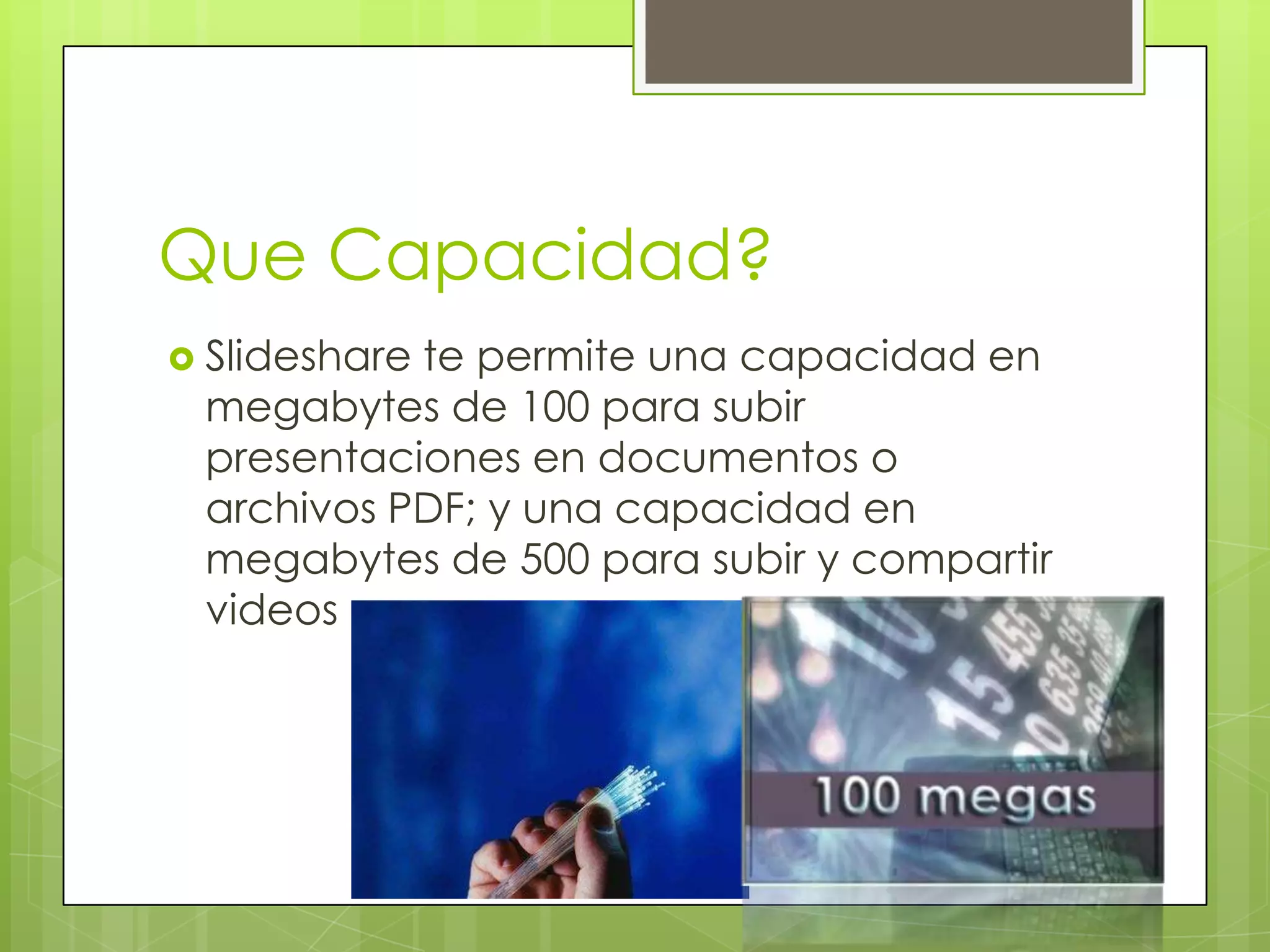 Que Capacidad?
 Slideshare
           te permite una capacidad en
 megabytes de 100 para subir
 presentaciones en documentos o
 archivos PDF; y una capacidad en
 megabytes de 500 para subir y compartir
 videos
 