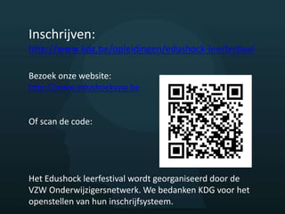 Inschrijven:
http://www.kdg.be/opleidingen/edushock-leerfestival
Bezoek onze website:
http://www.edushockvzw.be
Of scan de code:
Het Edushock leerfestival wordt georganiseerd door de
VZW Onderwijzigersnetwerk. We bedanken KDG voor het
openstellen van hun inschrijfsysteem.
 