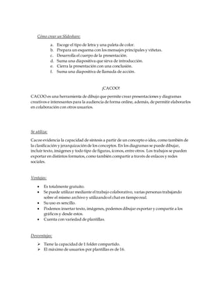 Cómo crear un Slideshare:
a. Escoge el tipo de letra y una paleta de color.
b. Prepara un esquema con los mensajes principales y viñetas.
c. Desarrolla el cuerpo de la presentación.
d. Suma una diapositiva que sirva de introducción.
e. Cierra la presentación con una conclusión.
f. Suma una diapositiva de llamada de acción.
¡CACOO!
CACOO es una herramienta de dibujo que permite crear presentaciones y diagramas
creativos e interesantes para la audiencia de forma online, además, de permitir elaborarlos
en colaboración con otros usuarios.
Se utiliza:
Cacoo evidencia la capacidad de síntesis a partir de un concepto o idea, como también de
la clasificación y jerarquización de los conceptos. En los diagramas se puede dibujar,
incluir texto, imágenes y todo tipo de figuras, íconos, entre otros. Los trabajos se pueden
exportar en distintos formatos, como también compartir a través de enlaces y redes
sociales.
Ventajas:
 Es totalmente gratuito.
 Se puede utilizar mediante el trabajo colaborativo, varias personas trabajando
sobre el mismo archivo y utilizando el chat en tiempo real.
 Su uso es sencillo.
 Podemos insertar texto, imágenes, podemos dibujar exportar y compartir a los
gráficos y desde estos.
 Cuenta con variedad de plantillas.
Desventajas:
 Tiene la capacidad de 1 folder compartido.
 El máximo de usuarios por plantillas es de 16.
 