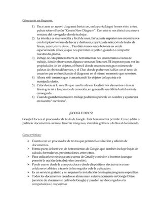 Cómo crear un diagrama:
1) Para crear un nuevo diagrama basta con, en la pantalla que hemos visto antes,
pulsar sobre el botón “Create New Diagram”. Con esto se nos abrirá una nueva
ventana del navegador donde trabajar.
2) La interfaz es muy sencilla y fácil de usar. En la parte superior nos encontramos
con lo típicos botones de hacer y deshacer, copy/paste selección de texto, de
líneas, zoom, entre otros… También vemos unos botones en verde
especialmente útiles ya que nos permiten exportar, guardar o compartir
nuestro diagrama.
3) Debajo de esta primera barra de herramientas nos encontramos el área de
trabajo, donde observamos algunas ventanas flotantes. El Inspector para ver las
propiedades de los objetos, el Stencil donde encontramos gran número de
paletas de objetos diferentes, y el Chat donde podremos hablar con el resto de
usuarios que estén editando el diagrama en el mismo momento que nosotros.
4) Ahora sólo tenemos que ir arrastrando los objetos de la paleta e ir
manipulándolos.
5) Cabe destacar lo sencillo que resulta alinear los distintos elementos o trazar
líneas gracias a los puntos de conexión, en general la usabilidad está bastante
conseguida.
6) Cuando guardemos nuestro trabajo podremos ponerle un nombre y aparecerá
en nuestro “escritorio”.
¡GOOGLE DOCS!
Google Docs es el procesador de texto de Google. Esta herramienta permite: Crear,editar o
publicar documentos en línea. Insertar imágenes, vínculos, gráficos o tablas al documento.
Características:
 Cuenta con un procesador de textos que permite la redacción y edición de
documentos.
 Forma parte del servicio de herramientas de Google, que también incluye hojas de
cálculo, formularios, presentaciones, entre otras.
 Para utilizarlo se necesita una cuenta de Gmail y conexión a internet (aunque
permite la opción de trabajo sin conexión).
 Puede usarse desde la computadora o desde dispositivos electrónicos como
celulares o tabletas, a través del navegador o de la aplicación.
 Es un servicio gratuito y no requiere la instalación de ningún programa específico.
 Todos los documentos creados se almacenan automáticamente en Google Drive
(servicio de alojamiento online de Google) y pueden ser descargados a la
computadora o dispositivo.
 