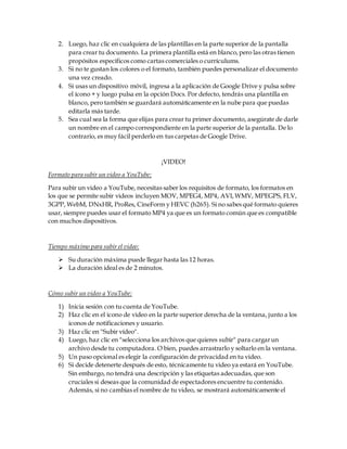 2. Luego, haz clic en cualquiera de las plantillas en la parte superior de la pantalla
para crear tu documento. La primera plantilla está en blanco,pero las otras tienen
propósitos específicos como cartas comerciales o currículums.
3. Si no te gustan los colores o el formato, también puedes personalizar el documento
una vez creado.
4. Si usas un dispositivo móvil, ingresa a la aplicación de Google Drive y pulsa sobre
el ícono + y luego pulsa en la opción Docs. Por defecto, tendrás una plantilla en
blanco, pero también se guardará automáticamente en la nube para que puedas
editarla más tarde.
5. Sea cual sea la forma que elijas para crear tu primer documento, asegúrate de darle
un nombre en el campo correspondiente en la parte superior de la pantalla. De lo
contrario, es muy fácil perderlo en tus carpetas de Google Drive.
¡VIDEO!
Formato para subir un video a YouTube:
Para subir un video a YouTube, necesitas saber los requisitos de formato, los formatos en
los que se permite subir videos incluyen MOV, MPEG4, MP4, AVI,WMV, MPEGPS, FLV,
3GPP, WebM, DNxHR, ProRes, CineForm y HEVC (h265). Si no sabes qué formato quieres
usar, siempre puedes usar el formato MP4 ya que es un formato común que es compatible
con muchos dispositivos.
Tiempo máximo para subir el video:
 Su duración máxima puede llegar hasta las 12 horas.
 La duración ideal es de 2 minutos.
Cómo subir un video a YouTube:
1) Inicia sesión con tu cuenta de YouTube.
2) Haz clic en el icono de video en la parte superior derecha de la ventana, junto a los
iconos de notificaciones y usuario.
3) Haz clic en "Subir vídeo".
4) Luego, haz clic en "selecciona los archivos que quieres subir" para cargarun
archivo desde tu computadora. O bien, puedes arrastrarlo y soltarlo en la ventana.
5) Un paso opcional es elegir la configuración de privacidad en tu video.
6) Si decide detenerte después de esto, técnicamente tu video ya estará en YouTube.
Sin embargo, no tendrá una descripción y las etiquetas adecuadas, que son
cruciales si deseas que la comunidad de espectadores encuentre tu contenido.
Además, si no cambias el nombre de tu video, se mostrará automáticamente el
 