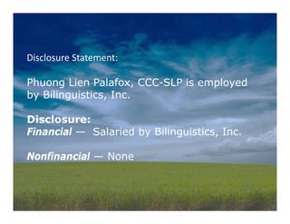 Disclosure Statement:  
Phuong Lien Palafox, CCC-SLP is employed
by Bilinguistics, Inc.
Disclosure:
Financial — Salaried by Bilinguistics, Inc.
Nonfinancial — None
 