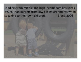 Toddlers from middle and high income families speak 
MORE than parents from low SES environments when 
speaking to their own children.              ‐ Bracy, 2006
 